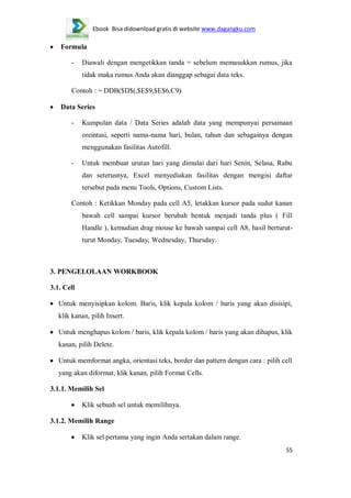 Ebook Bisa didownload gratis di website www.dagangku.com

Formula
-

Diawali dengan mengetikkan tanda = sebelum memasukkan rumus, jika
tidak maka rumus Anda akan dianggap sebagai data teks.

Contoh : = DDB($D$(,$E$9,$E$6,C9)
Data Series
-

Kumpulan data / Data Series adalah data yang mempunyai persamaan
oreintasi, seperti nama-nama hari, bulan, tahun dan sebagainya dengan
menggunakan fasilitas Autofill.

-

Untuk membuat urutan hari yang dimulai dari hari Senin, Selasa, Rabu
dan seterusnya, Excel menyediakan fasilitas dengan mengisi daftar
tersebut pada menu Tools, Options, Custom Lists.

Contoh : Ketikkan Monday pada cell A5, letakkan kursor pada sudut kanan
bawah cell sampai kursor berubah bentuk menjadi tanda plus ( Fill
Handle ), kemudian drag mouse ke bawah sampai cell A8, hasil berturutturut Monday, Tuesday, Wednesday, Thursday.

3. PENGELOLAAN WORKBOOK
3.1. Cell
Untuk menyisipkan kolom. Baris, klik kepala kolom / baris yang akan disisipi,
klik kanan, pilih Insert.
Untuk menghapus kolom / baris, klik kepala kolom / baris yang akan dihapus, klik
kanan, pilih Delete.
Untuk memformat angka, orientasi teks, border dan pattern dengan cara : pilih cell
yang akan diformat, klik kanan, pilih Format Cells.
3.1.1. Memilih Sel
Klik sebuah sel untuk memilihnya.
3.1.2. Memilih Range
Klik sel pertama yang ingin Anda sertakan dalam range.
55

 