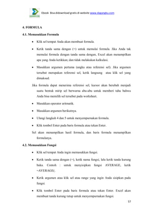 Ebook Bisa didownload gratis di website www.dagangku.com

4. FORMULA
4.1. Memasukkan Formula
Klik sel tempat Anda akan membuat formula.
Ketik tanda sama dengan (=) untuk memulai formula. Jika Anda tak
memulai formula dengan tanda sama dengan, Excel akan menampilkan
apa yang Anda ketikkan; dan tidak melakukan kalkulasi.
Masukkan argumen pertama (angka atau referensi sel). Jika argumen
tersebut merupakan referensi sel, ketik langsung

atau klik sel yang

dimaksud.
Jika formula dapat menerima referensi sel, kursor akan berubah menjadi
suatu bentuk mirip sel berwarna abu-abu untuk memberi tahu bahwa
Anda bisa memilih sel tersebut pada worksheet.
Masukkan operator aritmatik.
Masukkan argumen berikutnya.
Ulangi langkah 4 dan 5 untuk menyempurnakan formula.
Klik tombol Enter pada baris formula atau tekan Enter.
Sel akan menampilkan hasil formula, dan baris formula menampilkan
formulanya.
4.2. Memasukkan Fungsi
Klik sel tempat Anda ingin memasukkan fungsi.
Ketik tanda sama dengan (=), ketik nama fungsi, lalu ketik tanda kurung
buka.

Contoh

:

untuk

menyisipkan

fungsi

AVERAGE,

ketik

=AVERAGE(.
Ketik argumen atau klik sel atau range yang ingin Anda sisipkan pada
fungsi.
Klik tombol Enter pada baris formula atau tekan Enter. Excel akan
membuat tanda kurung tutup untuk menyempurnakan fungsi.
57

 