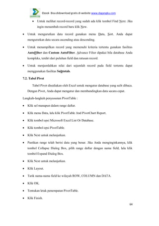 Ebook Bisa didownload gratis di website www.dagangku.com

Untuk melihat record-record yang sudah ada klik tombol Find Next. Jika
ingin menambah record baru klik New.
Untuk mengurutkan data record gunakan menu Data, Sort. Anda dapat
mengurutkan data secara ascending atau descending.
Untuk menampilkan record yang memenuhi kriteria tertentu gunakan fasilitas
AutoFilter dan Custom AutoFilter. Advance Filter dipakai bila database Anda
kompleks, terdiri dari puluhan field dan ratusan record.
Untuk menjumlahkan nilai dari sejumlah record pada field tertentu dapat
menggunakan fasilitas Subtotals.
7.2. Tabel Pivot
Tabel Pivot disediakan oleh Excel untuk mengatur database yang sulit dibaca.
Dengan Pivot, Anda dapat mengatur dan membandingkan data secara cepat.
Langkah-langkah penyusunan PivotTable :
Klik sel manapun dalam range daftar.
Klik menu Data, lalu klik PivotTable And PivotChart Report.
Klik tombol opsi Microsoft Excel List Or Database.
Klik tombol opsi PivotTable.
Klik Next untuk melanjutkan.
Pastikan range telah berisi data yang benar. Jika Anda menginginkannya, klik
tombol Collapse Dialog Box, pilih range daftar dengan nama field, lalu klik
tombol Expand Dialog Box.
Klik Next untuk melanjutkan.
Klik Layout.
Tarik nama-nama field ke wilayah ROW, COLUMN dan DATA.
Klik OK.
Tentukan letak penempatan PivotTable.
Klik Finish.
64

 