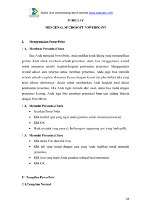 Ebook Bisa didownload gratis di website www.dagangku.com

MODUL IV
MENGENAL MICROSOFT POWERPOINT

I.

Menggunakan PowerPoint

1.1. Membuat Presentasi Baru
Saat Anda memulai PowerPoint, Anda melihat kotak dialog yang menampilkan
pilihan Anda untuk membuat sebuah presentasi. Anda bisa menggunakan wizard
untuk menuntun melalui langkah-langkah pembuatan presentasi. Menggunakan
wizard adalah cara tercepat untuk membuat presentasi. Anda juga bisa memilih
sebuah sebuah template- dokumen khusus dengan format dan placeholder teks yang
telah dibuat sebelumnya- desain untuk memberikan Anda langkah awal dalam
pembuatan presentasi. Jika Anda ingin memulai dari awal, Anda bisa mulai dengan
presentasi kosong. Anda juga bisa membuat presentasi baru saat sedang bekerja
dengan PowerPoint.
1.2. Memulai Presentasi Baru
Jalankan PowerPoint
Klik tombol opsi yang ingin Anda gunakan untuk memulai presentasi.
Klik OK
Ikuti petunjuk yang muncul. Ini beragam tergantung opsi yang Anda pilih.
1.3. Memulai Presentasi Baru
Klik menu File, dan klik New
Klik tab yang sesuai dengan cara yang Anda inginkan untuk memulai
presentasi.
Klik icon yang ingin Anda gunakan sebagai basis presentasi.
Klik OK.

II. Tampilan PowerPoint
2.1.Tampilan Normal

68

 