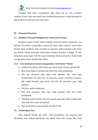 Ebook Bisa didownload gratis di website www.dagangku.com

Tampilan Slide Show menampilkan slide Anda satu per satu. Gunakan
tampilan ini saat Anda siap melatih atau memberikan presentasi. Untuk berpindah ke
slide berikutnya, klik layar atau tekan Enter.

III. Menyusun Presentasi
3.1. Membuat Presentasi Menggunakan AutoContent Wizard
Seringkali bagian tersulit dalam membuat presentasi adalah mengetahui cara
memulai. PowerPoint memecahkan masalah ini untuk Anda. Gunakan AutoContent
Wizard untuk membantu Anda membuat isi presentasi dalam beragam topik bisnis
dan pribadi. Sebuah presentasi AutoContent biasanya berisikan 5 hingga 10 slide
yang ditata secara logik. Edit teks sesuai kebutuhan. Banyak presentasi AutoContent
tersedia dalam format Standard dan Online.
3.1.1. Cara membuat presentasi menggunakan AutoContent Wizard
Jalankan PowerPoint, klik tombol opsi AutoContent Wizard, dan klik OK.
Baca kotak dialog wizard pertama. Klik Next untuk melanjutkan.
Klik tipe presentasi yang ingin Anda gunakan. Jika Anda ingin
memfokuskan diri pada satu set presentasi, seperti presentasi penjualan,
klik tombol kategori yang sesuai, dan klik tipe presentasi yang Anda
inginkan.
Klik Next untuk melanjutkan.
Klik style presentasi yang ingin Anda gunakan. Klik Next untuk
melanjutkan.
Masukkan judul presentasi dan item apapun yang ingin Anda sertakan pada
slide. Klik Next untuk melanjutkan.
Baca kotak dialog wizard terakhir, dan klik Finish.
3.2. Memasukkan Teks
Pada tampilan Normal atau Slide, Anda mengetikkan teks langsung pada
pleceholder teks. Sebuah placeholder teks adalah kotak teks kosong. Jika Anda

70

 