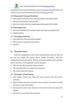 Ebook Bisa didownload gratis di website www.dagangku.com

mengetikkan lebih banyak teks daripada yang bisa ditampung pada placeholder, teks
tersebut secara otomatis diubah ukurannya agar tertampung pada slide.
3.2.1.Memasukkan Teks pada Placeholder
Pada tampilan Normal atau Slide, klik placeholder teks jika belum dipilih.
Ketikkan teks yang ingin Anda masukkan.
Klik di luar obyek teks untuk menghilangkan pilihan pada obyek tersebut.
3.2.2.Menyisipkan Teks
Klik untuk meletakkan titik sisip pada tempat Anda ingin menyisipikan teks.
Ketikkan teksnya.
3.3. Menyisipkan Slide Baru
Klik tombol New Slide pada toolbar Standard.
Klik AutoLayout yang ingin Anda gunakan.
Klik OK.

IV. Menambah Animasi
Anda bisa menggunakan animasi untuk memperkenalkan obyek ke slide satu
per satu atau dengan efek animasi khusus. Dengan PowerPoint, Anda bisa
menggunakan banyak jenis animasi. Beberapa diantaranya disebut animasi siap pakai
(preset animation). Cara menggunakan animasi siap pakai :
Pilih slide atau obyek yang akan Anda animasikan.
Klik menu Slide Show, dan tunjuk Preset Animation.
Klik animasi yang Anda inginkan.
4.1. Menerapkan Animasi Kustom
Pada tampilan Nomral atau Slide, klik kanan onyeknya dan klik Custom
Animation.
Pada tab Effects, klik panah drop-down Entry Animation And Sound, lalu klik
efek transisi yang Anda inginkan.
Klik panah drop-down Entry Animation And Sound, lalu klik efek yang Anda
inginkan.
Klik Preview untuk melihat efek animasinya.
71

 