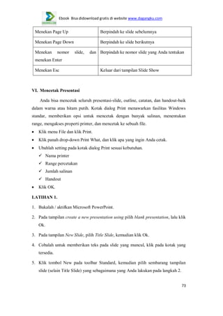 Ebook Bisa didownload gratis di website www.dagangku.com

Menekan Page Up

Berpindah ke slide sebelumnya

Menekan Page Down

Berpindah ke slide berikutnya

Menekan

nomor

slide,

dan Berpindah ke nomor slide yang Anda tentukan

menekan Enter
Menekan Esc

Keluar dari tampilan Slide Show

VI. Mencetak Presentasi
Anda bisa mencetak seluruh presentasi-slide, outline, catatan, dan handout-baik
dalam warna atau hitam putih. Kotak dialog Print menawarkan fasilitas Windows
standar, memberikan opsi untuk mencetak dengan banyak salinan, menentukan
range, mengakses properti printer, dan mencetak ke sebuah file.
Klik menu File dan klik Print.
Klik panah drop-down Print What, dan klik apa yang ingin Anda cetak.
Ubahlah setting pada kotak dialog Print sesuai kebutuhan.
 Nama printer
 Range percetakan
 Jumlah salinan
 Handout
Klik OK.
LATIHAN 1.
1. Bukalah / aktifkan Microsoft PowerPoint.
2. Pada tampilan create a new presentation using pilih blank presentation, lalu klik
Ok.
3. Pada tampilan New Slide, pilih Title Slide, kemudian klik Ok.
4. Cobalah untuk memberikan teks pada slide yang muncul, klik pada kotak yang
tersedia.
5. Klik tombol New pada toolbar Standard, kemudian pilih sembarang tampilan
slide (selain Title Slide) yang sebagaimana yang Anda lakukan pada langkah 2.
73

 