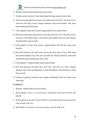 Ebook Bisa didownload gratis di website www.dagangku.com

6. Berikan sembarang teks pada kotak yang tersedia.
7. Cobalah untuk membuat 5 buah slide dengan berbagai macam bentuk slide.
8. Klik kotak judul pada slide pertama, lalu pilih menu Slide Show, dan pilih Preset
Animation lalu klik Camera, dengan demikian anda telah memberi efek suara
kamera pada judul slide Anda.
9. Coba langkah 8 pada slide lainnya dengan pilihan suara yang berbeda.
10. Klik kotak judul pada slide pertama, lalu pilih menu Slide Show dan klik Custom
Animation. Klik pilihan Effect, dan berikan efek tampilan teks dan suara dengan
memilih pilihan yang tersedia.
11. Coba langkah 10 pada slide lainnya, dengan pilihan efek teks dan suara yang
berbeda.
12. Klik Slide pertama, lalu pilih menu Format dan klik Apply Design. Pilih salah
satu desain tampilan yang Anda suka, lalu klik Ok. Dengan demikian, Anda telah
memberikan efek tampilan pada slide Anda.
13. Coba langkah 12 dengan pilihan desain yang berbeda.
14. Klik slide pertama, lalu pilih menu Slide Show dan klik View Show. Dengan
demikian slide Anda siap dijalankan. Untuk berpindah ke slide berikutnya, cukup
klik satu kali.
15. Cobalah mendesain presentasi baru dengan memberikan efek dan desain yang
Anda suka.
LATIHAN 2.
1. Bukalah / aktifkan Microsoft PowerPoint.
2. Pada tampilan create a new presentation using pilih AutoContent Wizard, lalu
klik Ok.
3. Pada tampilan AutoContent Wizard, klik Next, lalu pilih salah satu tipe presentasi
yang tersedia, klik Next.
4. Klik pilihan Presentations, informal meetings, handout. Klik Next.

74

 