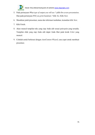 Ebook Bisa didownload gratis di website www.dagangku.com

5. Pada pertanyaan What type of output you will use ? pilih On-screen presentation.
Dan pada pertanyaan Will you print handouts ? klik Yes. Klik Next.
6. Masukkan judul presentasi, nama dan informasi tambahan, kemudian klik Next.
7. Klik Finish.
8. Akan muncul tampilan teks yang siap Anda edit sesuai poin-poin yang tersedia.
Tampilan slide yang siap Anda edit dapat Anda lihat pada kotak Color yang
muncul.
9. Cobalah untuk berkreasi dengan AutoContent Wizard, cara cepat untuk membuat
presentasi.

75

 
