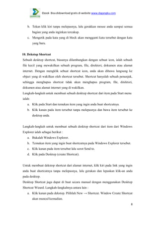Ebook Bisa didownload gratis di website www.dagangku.com

b. Tekan klik kiri tanpa melepasnya, lalu gerakkan mouse anda sampai semua
bagian yang anda inginkan tercakup.
c. Mengetik pada kata yang di block akan mengganti kata tersebut dengan kata
yang baru.

10. Dekstop Shortcut
Sebuah desktop shortcut, biasanya dilambangkan dengan sebuat icon, ialah sebuah
file kecil yang mewakilkan sebuah program, file, direktori, dokumen atau alamat
internet. Dengan mengklik sebuat shortcut icon, anda akan dibawa langsung ke
object yang di wakilkan oleh shortcut tersebut. Shortcut hanyalah sebuah penunjuk,
sehingga menghapus shortcut tidak akan menghapus program, file, direktori,
dokumen atau alamat internet yang di wakilkan.
Langkah-langkah untuk membuat sebuah desktop shortcut dari item pada Start menu
ialah:
a. Klik pada Start dan temukan item yang ingin anda buat shortcutnya.
b. Klik kanan pada item tersebut tanpa melepasnya dan bawa item tersebut ke
desktop anda.

Langkah-langkah untuk membuat sebuah desktop shortcut dari item dari Windows
Explorer ialah sebagai berikut :
a. Bukalah Windows Explorer.
b. Temukan item yang ingin buat shortcutnya pada Windows Explorer tersebut.
c. Klik kanan pada item tersebut lalu sorot Send to.
d. Klik pada Desktop (create Shortcut).

Untuk membuat dekstop shortcut dari alamat internet, klik kiri pada link yang ingin
anda buat shortcutnya tanpa melepasnya, lalu gerakan dan lepaskan klik-an anda
pada desktop.
Desktop Shortcut juga dapat di buat secara manual dengan menggunakan Desktop
Shortcut Wizard. Langkah-langkahnya antara lain :
a. Klik kanan pada dekstop. Pilihlah New → Shortcut. Window Create Shortcut
akan muncul kemudian.
8

 
