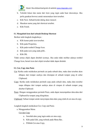 Ebook Bisa didownload gratis di website www.dagangku.com

b. Tulislah lokasi dan name dari item yang ingin anda buat shorcutnya. Jika
perlu gunakan browse untuk menemukan item tersebut.
c. Klik Next. Sebuah kotak dialog akan muncul.
d. Masukan nama yang dari shortcut tersebut.
e. Klik Finish.

11. Mengubah Icon dari sebuah Desktop Shortcut
Berikut ialah langkah-langkahnya :
a. Klik kanan pada icon tersebut.
b. Klik pada Properties.
c. Klik pada tombol Change Icon.
d. Klik pada icon yang anda pilih..
e. Klik OK.
Tidak semua objek dapat dirubah iconnya. Jika anda tidak melihat adanya tombol
Change Icon, berarti icon dari objek tersebut tidak dapat dirubah.

12. Cut, Copy dan Paste
Cut: Ketika anda melakukan perintah cut pada sebuah data, maka data tersebut akan
dihapus dari tempat asalnya dan disimpan di sebuah tempat yang di sebut
Clipboard.
Copy: Ketika anda melakukan perintah copy pada sebuah data, maka data tersebut
tanpa dihapus dari tempat asalnya akan di simpan di sebuah tempat yang
disebut Clipboard.
Paste: Dengan menggunakan perintah Paste, anda dapat menempatkan data-data dari
Clipboard ke tempat yang diinginkan.
Clipboard: Sebuat tempat untuk menyimpan data-data yang telah di cut atau di copy.

Langkah-langkah melakukan Cut, Copy and Paste.
a. Menggunakan Menu
Cut dan Copy
a. Sorotlah data yang ingin anda cut atau copy.
b. Klik pada Edit, yang terletak pada Menu Bar..
c. Pilihlah Cut atau Copy.
9

 