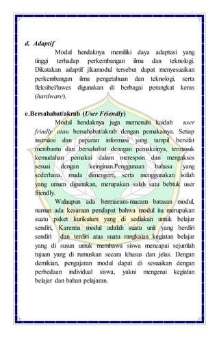 d. Adaptif
Modul hendaknya memiliki daya adaptasi yang
tinggi terhadap perkembangan ilmu dan teknologi.
Dikatakan adaptif jikamodul tersebut dapat menyesuaikan
perkembangan ilmu pengetahuan dan teknologi, serta
fleksibel/luwes digunakan di berbagai perangkat keras
(hardware).
e.Bersahabat/akrab (User Friendly)
Modul hendaknya juga memenuhi kaidah user
frindly atau bersahabat/akrab dengan pemakainya. Setiap
instruksi dan paparan informasi yang tampil bersifat
membantu dan bersahabat denagan pemakainya, termasuk
kemudahan pemakai dalam merespon dan mengakses
sesuai dengan keinginan.Penggunaan bahasa yang
sederhana, muda dimengerti, serta menggunakan istilah
yang umum digunakan, merupakan salah satu bebtuk user
friendly.
Walaupun ada bermacam-macam batasan modul,
namun ada kesaman pendapat bahwa modul itu merupakan
suatu paket kurikulum yang di sediakan untuk belajar
sendiri, Karenna modul adalah suatu unit yang berdiri
sendiri dan terdiri atas suatu rangkaian kegiatan belajar
yang di susun untuk membawa siswa mencapai sejumlah
tujuan yang di rumuskan secara khusus dan jelas. Dengan
demikian, pengajaran modul dapat di sesuaikan dengan
perbedaan individual siswa, yakni mengenai kegiatan
belajar dan bahan pelajaran.
 