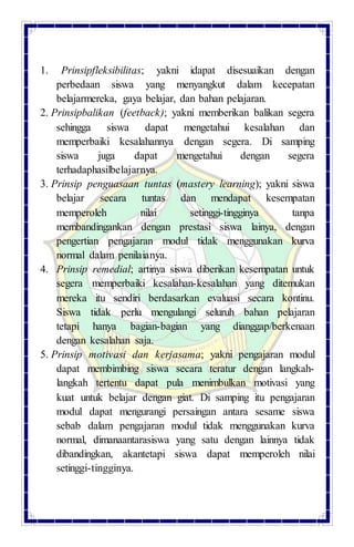 1. Prinsipfleksibilitas; yakni idapat disesuaikan dengan
perbedaan siswa yang menyangkut dalam kecepatan
belajarmereka, gaya belajar, dan bahan pelajaran.
2. Prinsipbalikan (feetback); yakni memberikan balikan segera
sehingga siswa dapat mengetahui kesalahan dan
memperbaiki kesalahannya dengan segera. Di samping
siswa juga dapat mengetahui dengan segera
terhadaphasilbelajarnya.
3. Prinsip penguasaan tuntas (mastery learning); yakni siswa
belajar secara tuntas dan mendapat kesempatan
memperoleh nilai setinggi-tingginya tanpa
membandingankan dengan prestasi siswa lainya, dengan
pengertian pengajaran modul tidak menggunakan kurva
normal dalam penilaianya.
4. Prinsip remedial; artinya siswa diberikan kesempatan untuk
segera memperbaiki kesalahan-kesalahan yang ditemukan
mereka itu sendiri berdasarkan evaluasi secara kontinu.
Siswa tidak perlu mengulangi seluruh bahan pelajaran
tetapi hanya bagian-bagian yang dianggap/berkenaan
dengan kesalahan saja.
5. Prinsip motivasi dan kerjasama; yakni pengajaran modul
dapat membimbing siswa secara teratur dengan langkah-
langkah tertentu dapat pula menimbulkan motivasi yang
kuat untuk belajar dengan giat. Di samping itu pengajaran
modul dapat mengurangi persaingan antara sesame siswa
sebab dalam pengajaran modul tidak menggunakan kurva
normal, dimanaantarasiswa yang satu dengan lainnya tidak
dibandingkan, akantetapi siswa dapat memperoleh nilai
setinggi-tingginya.
 
