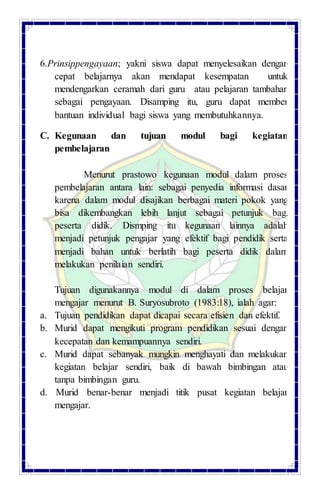 6.Prinsippengayaan; yakni siswa dapat menyelesaikan dengan
cepat belajarnya akan mendapat kesempatan untuk
mendengarkan ceramah dari guru atau pelajaran tambahan
sebagai pengayaan. Disamping itu, guru dapat member
bantuan individual bagi siswa yang membutuhkannya.
C. Kegunaan dan tujuan modul bagi kegiatan
pembelajaran
Menurut prastowo kegunaan modul dalam proses
pembelajaran antara lain: sebagai penyedia informasi dasar
karena dalam modul disajikan berbagai materi pokok yang
bisa dikembangkan lebih lanjut sebagai petunjuk bagi
peserta didik. Dismping itu kegunaan lainnya adalah
menjadi petunjuk pengajar yang efektif bagi pendidik serta
menjadi bahan untuk berlatih bagi peserta didik dalam
melakukan penilaian sendiri.
Tujuan digunakannya modul di dalam proses belajar
mengajar menurut B. Suryosubroto (1983:18), ialah agar:
a. Tujuan pendidikan dapat dicapai secara efisien dan efektif.
b. Murid dapat mengikuti program pendidikan sesuai dengan
kecepatan dan kemampuannya sendiri.
c. Murid dapat sebanyak mungkin menghayati dan melakukan
kegiatan belajar sendiri, baik di bawah bimbingan atau
tanpa bimbingan guru.
d. Murid benar-benar menjadi titik pusat kegiatan belajar
mengajar.
 