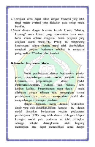 e. Kemajuan siswa dapat diikuti dengan frekuensi yang lebih
tinggi melalui evaluasi yang dilakukan pada setiap modul
berakhir.
f. Modul disusun dengan berdasar kepada konsep “Mastery
Learning” suatu konsep yang menekankan bawa murid
harus secara optimal menguasai bahan pelajaran yang
disajikan dalam modul itu. Prinsip ini, mengandung
konsekwensi bahwa seorang murid tidak diperbolehkan
mengikuti program berikutnya sebelum ia menguasai
paling sedikit 75% dari bahan tersebut.
D.Prosedur Penyusunan Modul
Modul pembelajaran disusun berdasarkan prinsip-
prinsip pengembangan suatu modul, meliputi analisis
kebutuhan, pengembangan desain modul,
implementasi,penilaian, evaluasi, dan validasi, serta
jaminan kualitas. Pengembangan suatu desain modul
dilakukan dengan tahapan yaitu menetapkan strstegi
pembelajaran dan media, memproduksi modul dan
mengembangkan perangkat penilaian.
Dengan demikian, modul disusun berdasarkan
desain yang telah ditetapkan.Dalam konteks ini, desain
modul ditetapkan berdasarkan rencana pelaksanaan
pembelajaran (RPP) yang telah disusun oleh guru.Adapun
kerangka modul pada pedoman ini telah ditetapkan
sehingga sekolah dimungkinkan untuk langsung
menetapkan atau dapat memodifikasi sesuai dengan
 