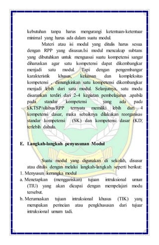 kebutuhan tanpa harus mengurangi ketentuan-ketentuan
minimal yang harus ada dalam suatu modul.
Materi atau isi modul yang ditulis harus sesuai
dengan RPP yang disusun.Isi modul mencakup subtansi
yang dibutuhkan untuk menguasai suatu kompetensi sangat
diharuskan agar satu kompetensi dapat dikembangkan
menjadi satu modul. Tapi dengan pengembangan
karakteristik khusus, keluasan dan kompleksitas
kompetensi , dimungkinkan satu kompetensi dikembangkan
menjadi lebih dari satu modul. Selanjutnya, satu modul
disarankan terdiri dari 2-4 kegiatan pembelajaran .apabila
pada standar kompetensi yang ada pada
kKTSP/silabus/RPP ternyata memiliki lebih dari 4
kompetensi dasar, maka sebaiknya dilakukan reorganisasi
standar kompetensi (SK) dan kompetensi dasar (KD)
terlebih dahulu.
E. Langkah-langkah penyusunan Modul
Suatu modul yang digunakan di sekolah, disusun
atau ditulis dengan melalui langkah-langkah seperti berikut:
1. Menyusun kerangka modul
a. Menetapkan (menggariskan) tujuan intruksional umum
(TIU) yang akan dicapai dengan mempelajari modul
tersebut.
b. Merumuskan tujuan intruksional khusus (TIK) yang
merupakan perincian atau pengkhususan dari tujuan
intruksional umum tadi.
 