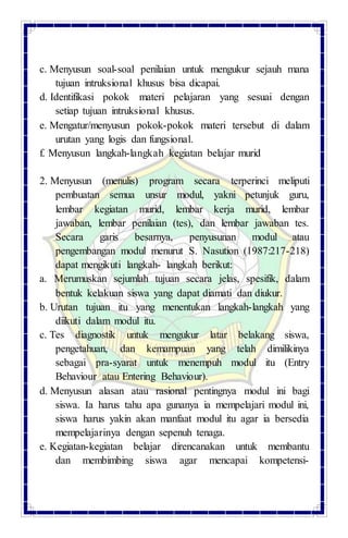 c. Menyusun soal-soal penilaian untuk mengukur sejauh mana
tujuan intruksional khusus bisa dicapai.
d. Identifikasi pokok materi pelajaran yang sesuai dengan
setiap tujuan intruksional khusus.
e. Mengatur/menyusun pokok-pokok materi tersebut di dalam
urutan yang logis dan fungsional.
f. Menyusun langkah-langkah kegiatan belajar murid
2. Menyusun (menulis) program secara terperinci meliputi
pembuatan semua unsur modul, yakni petunjuk guru,
lembar kegiatan murid, lembar kerja murid, lembar
jawaban, lembar penilaian (tes), dan lembar jawaban tes.
Secara garis besarnya, penyusunan modul atau
pengembangan modul menurut S. Nasution (1987:217-218)
dapat mengikuti langkah- langkah berikut:
a. Merumuskan sejumlah tujuan secara jelas, spesifik, dalam
bentuk kelakuan siswa yang dapat diamati dan diukur.
b. Urutan tujuan itu yang menentukan langkah-langkah yang
diikuti dalam modul itu.
c. Tes diagnostik untuk mengukur latar belakang siswa,
pengetahuan, dan kemampuan yang telah dimilikinya
sebagai pra-syarat untuk menempuh modul itu (Entry
Behaviour atau Entering Behaviour).
d. Menyusun alasan atau rasional pentingnya modul ini bagi
siswa. Ia harus tahu apa gunanya ia mempelajari modul ini,
siswa harus yakin akan manfaat modul itu agar ia bersedia
mempelajarinya dengan sepenuh tenaga.
e. Kegiatan-kegiatan belajar direncanakan untuk membantu
dan membimbing siswa agar mencapai kompetensi-
 