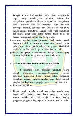 kompetensi seperti dirumuskan dalam tujuan. Kegiatan itu
dapat berupa mendengarkan rekaman, melihat film,
mengadakan percobaan dalam laboratorium, mengadakan
bacaan membuat soal, dan sebagainya. Perlu disediakan
beberapa alternatif, beberapa cara yang dijalani oleh siswa
sesuai dengan pribadinya. Bagian inilah yang merupakan
inti modul, aspek yang paling penting dalam modul itu,
karena menyangkut proses belajar itu sendiri.
f. Menyusun post-tes untuk mengukur hasil belajar murid,
hingga manakah ia menguasai tujuan-tujuan modul. Dapat
pula disusun beberapa bentuk tes yang pararel.Butir-butir
tes harus bertalian erat dengan tujuan-tujuan modul.
g. Menyiapkan pusat sumber-sumber berupa bacaan yang
terbuka bagi siswa setiap waktu ia memerlukannya.
F. Masalah-Masalah dalam Pembelajaran Modul
Sebagaimana telah diuraikan terdahulu bahwa
modul mempunyai keunggulan-keunggulan tertentu
dibanding pengajaran biasa, namun dalam pengajaran
modulpun terdapat masalah-masalah yang dapat menjadi
penghambat bagi siswa, pengajar, dan administrator.
a. Kesulitan bagi siswa
1. Belajar sendiri melalui modul memerlukan disiplin yang
tinggi (self dicipline). Siswa harus sanggup mengatur
waktu, memaksa diri untuk belajar, dan kuat terhadap
gangguan-gangguan lingkungan dan teman-teman bermain.
 