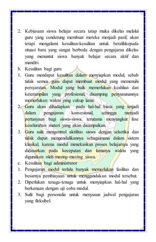 2. Kebiasaan siswa belajar secara tatap muka dikelas melalui
guru yang cenderung membuat mereka menjadi pasif, akan
tetapi mengalami kesulitan-kesulitan untuk beralihkepada
situasi baru yang sangat berbeda dengan pengajaran dikelas
yang menuntut siswa banyak belajar secara aktif dan
mandiri.
b. Kesulitan bagi guru
1. Guru mendapat kesulitan dalam menyiapkan modul, sebab
tidak semua guru dapat membuat modul yang memenuhi
persyaratan. Modul yang baik memerlukan keahlian dan
keterampilan yang profesional, disamping penyusunannya
memerlukan waktu yang cukup lama.
2. Guru akan dihadapkan pada hal-hal biasa yang terjadi
dalam pengajaran konvesional, sehingga menjadi
pertanyaan bagi siswa-siswa, terutama menyangkut fase
keseluruhan materi yang akan disampaikan.
3. Guru sulit mengontrol aktifitas siswa dengan seketika dan
tidak dapat mengendalikannya sebagaimana dalam sistem
klasikal, karena modul menekankan proses belajarnya yang
didasarkan pada kecepatan dan lamanya waktu yang
digunakan oleh masing-masing siswa.
c. Kesulitan bagi administrator
1. Pengajaran modul terlalu banyak memerlukan fasilitas dan
besarnya pembiayaan untuk menggandakan modul tersebut.
2. Diperlukan tenaga-tenaga untuk menyiapkan hal-hal yang
berkenaan dengan uji coba modul.
3. Sulit bagi personalia untuk menyusun jadwal pengajaran
yang fleksibel.
 