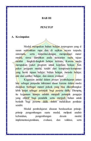 BAB III
PENUTUP
A. Kesimpulan
Modul merupakan bahan belajar terprogram yang di
susun sedemikian rupa dan di sajikan secara terpadu,
sistematis, serta terperinci.dengan mempelajari materi
modul, siswa diarahkan pada pencarian suatu tujuan
melalui langkah-langkah belajar tertentu, Karena modul
merupakan paket program untuk keprluan belajar. Satu
paket program modul, terdiri dari komponen-komponen
yang berisi tujuan belajar, bahan belajar, metode belajar,
alat dan sumber belajar, dan sistem evaluasi.
Kegunaan modul dalam proses pembelajaran antara
lain: sebagai penyedia informasi dasar karena dalam modul
disajikan berbagai materi pokok yang bisa dikembangkan
lebih lanjut sebagai petunjuk bagi peserta didik. Dismping
itu kegunaan lainnya adalah menjadi petunjuk pengajar
yang efektif bagi pendidik serta menjadi bahan untuk
berlatih bagi peserta didik dalam melakukan penilaian
sendiri.
Modul pembelajaran disusun berdasarkan prinsip-
prinsip pengembangan suatu modul, meliputi analisis
kebutuhan, pengembangan desain modul,
implementasi,penilaian, evaluasi, dan validasi, serta
 