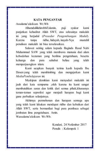 KATA PENGANTAR
Assalamu’alaikum Wr.Wb
Alhamdulillahirobbil’alamin, puji syukur kami
panjatkan kehadirat Allah SWT, atas selesainya makalah
ini yang berjudul (Prosedur Pengembangan Modul).
Karena tanpa ridho, hidayah, inayah-Nya mustahil
penulisan makalah ini bisa terselesaikan.
Salawat seiring salam kepada Baginda Rasul Nabi
Muhammad SAW yang telah membawa manusia dari alam
kebodohan kezaman yang berilmu pengetahuan, beserta
keluarga dan para sahabat beliau yang telah
memperjuangkan islam.
Kami ucapkan banyak terima kasih kepada Ibu
Dosen yang telah membimbing dan mengajarkan kami
MediaPembelajaran ini.
Meskipun demikian kami menyadari makalah ini
jauh dari kata sempurna ,oleh karena itu kami sangat
membutuhkan saran dan kritik dari semua pihak,khususnya
teman-teman seprofesi agar menjadi harapan bagi kami
guna perbaikan selanjutnya.
Akhirnya permohonan dan harapan semoga apa
yang telah kami lakukan mendapat ridho dan kebaikan dari
Allah SWT, serta bermanfaat bagi para pembaca sebagai
jembatan ilmu pengetahuan. Amin.
Wassalamu’alaikum Wr.Wb.
Kendari, 24 Nofember 2017
Penulis : Kelompok 1
 