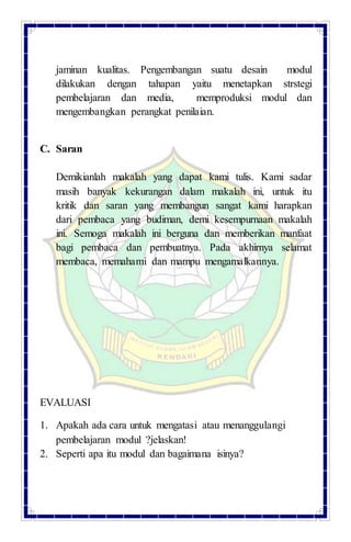 jaminan kualitas. Pengembangan suatu desain modul
dilakukan dengan tahapan yaitu menetapkan strstegi
pembelajaran dan media, memproduksi modul dan
mengembangkan perangkat penilaian.
C. Saran
Demikianlah makalah yang dapat kami tulis. Kami sadar
masih banyak kekurangan dalam makalah ini, untuk itu
kritik dan saran yang membangun sangat kami harapkan
dari pembaca yang budiman, demi kesempurnaan makalah
ini. Semoga makalah ini berguna dan memberikan manfaat
bagi pembaca dan pembuatnya. Pada akhirnya selamat
membaca, memahami dan mampu mengamalkannya.
EVALUASI
1. Apakah ada cara untuk mengatasi atau menanggulangi
pembelajaran modul ?jelaskan!
2. Seperti apa itu modul dan bagaimana isinya?
 