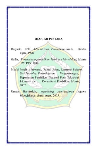 sDAFTAR PUSTAKA
Daryanto. 1998, Adiministrasi Pendidikan,Jakarta : Rineka
Cipta, 1998
Gaffar, Perencanaanpendidikan Teori dan Metodologi, Jakarta
: P2LPTK 1989
Modul Penulis : Purwanto, Rahadi Aristo, Lasmono Suharto,
Seri Teknologi Pembelajaran Pengembangan,
Departemen Pendidikan Nasional Pusat Teknologi
Informasi dan Komunikasi Pendidikan Jakarta,
2007
Usman, Basyiruddin, metodologi pembelajaran Agama
Islam,jakarta: ciputat press, 2005.
 