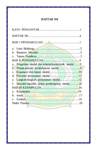 DAFTAR ISI
KATA PENGANTAR……………………………………i
DAFTAR ISI……………………………………………..ii
BAB 1 PENDAHULUAN………………………………..1
a. Latar Belakang………………………………………...2
b. Rumusan Masalah……………………………………..2
c. Tujuan Penulisan………………………………………2
BAB II PENDAHULUAN……………………………….4
a. Pengertian modul dan kriteria/karateristik modul…….5
b. Prinsip-prinsip pembelajaran modul…………………..8
c. Kegunaan dan tujuan modul…………………………10
d. Prosedur penyusunan modul…………………………11
e. Langkah-langkah penyusunan modul………………..12
f. Masalah-masalah dalam pembelajaran modul……….14
BAB III KESIMPULAN………………………………...16
a. Kesimpulan…………………………………………..16
b. saran………………………………………………….17
c. Evaluasi………………………………………………18
Daftar Pustaka……………………………………………20
 