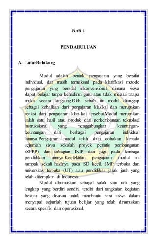 BAB 1
PENDAHULUAN
A. LatarBelakang
Modul adalah bentuk pengajaran yang bersifat
individual, dan masih termaksud pada klarifikasi metode
pengajaran yang bersifat inkonvensional, dimana siswa
dapat belajar tanpa kehadiran guru atau tidak melalui tatapa
muka secara langsung.Oleh sebab itu modul dianggap
sebagai kebalikan dari pengajaran klasikal dan merupakan
reaksi dari pengajaran klasi-kal tersebut.Modul merupakan
salah satu hasil atau produk dari perkembangan teknologi
instruksional yang menggabungkan keuntungan-
keuntungan dari berbagai pengajaran individual
lainnya.Pengajaran modul telah diuji cobakan kepada
sejumlah siswa sekolah proyek perintis pembangunan
(SPPP) dan sebagian IKIP dan juga pada lembaga
pendidikan lainnya.Keefektifan pengajaran modul ini
tampak sekali hasilnya pada SD kecil, SMP terbuka dan
universitas terbuka (UT) atau pendidikan jarak jauh yang
telah diterapkan di Indonesia.
Modul dirumuskan sebagai salah satu unit yang
lengkap yang berdiri sendiri, terdiri dari rangkaian kegiatan
belajar yang disusun untuk membantu para siswa dalam
menyapai sejumlah tujuan belajar yang telah dirumuskan
secara spesifik dan operasional.
 