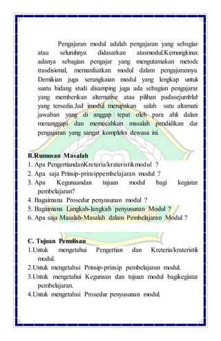 Pengajaran modul adalah pengajaran yang sebagian
atau seluruhnya didasarkan atasmodul.Kemungkinan
adanya sebagian pengajar yang mengutamakan metode
trasdisional, memanfaatkan modul dalam pengajarannya.
Demikian juga serangkaian modul yang lengkap untuk
suatu bidang studi disamping juga ada sebagian pengajaran
yang memberikan alternative atau pilihan padasejumblah
yang tersedia.Jad imodul merupakan salah satu altarnatif
jawaban yang di anggap tepat oleh para ahli dalam
menanggapi dan memecahkan masalah pendidikan dan
pengajaran yang sangat kompleks dewasa ini.
B.Rumusan Masalah
1. Apa PengertiandanKreteria/krateristikmodul ?
2. Apa saja Prinsip-prinsippembelajaran modul ?
3. Apa Kegunaandan tujuan modul bagi kegiatan
pembelajaran?
4. Bagaimana Prosedur penyusunan modul ?
5. Bagaimana Langkah-langkah penyusunan Modul ?
6. Apa saja Masalah-Masalah dalam Pembelajaran Modul ?
C. Tujuan Penulisan
1.Untuk mengetahui Pengertian dan Kreteria/krateristik
modul.
2.Untuk mengetahui Prinsip-prinsip pembelajaran modul.
3.Untuk mengetahui Kegunaan dan tujuan modul bagikegiatan
pembelajaran.
4.Untuk mengetahui Prosedur penyusunan modul.
 