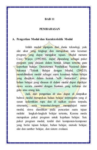 BAB 11
PEMBAHASAN
A. Pengertian Modul dan Karakterisitik Modul
Istilah modul dipinjam dari dunia teknologi, yaitu
alat ukur yang lengkap dan merupakan satu kesatuan
program yang dapat mengukur tujuan. Modul menurut
Cece Wijaya (1992:86), dapat dipandang sebagai paket
program yang disusun dalam bentuk satuan tertentu guna
keperluan belajar. Departemen Pendidikan Nasional dalam
bukunya “Teknik Belajar dengan Modul, (2002:5),
mendefinisikan modul sebagai suatu kesatuan bahan belajar
yang disajikan dalam bentuk “self- instruction”, artinya
bahan belajar yang disusun di dalam modul dapat dipelajari
siswa secara mandiri dengan bantuan yang terbatas dari
guru atau orang lain.
Jadi, dari pengertian di atas dapat di simpulkan
bahwa modul merupakan bahan belajar terprogram yang di
susun sedemikian rupa dan di sajikan secara terpadu,
sistematis, serta terperinci.dengan mempelajari materi
modul, siswa diarahkan pada pencarian suatu tujuan
melalui langkah-langkah belajar tertentu, Karena modul
merupakan paket program untuk keprluan belajar. Satu
paket program modul, terdiri dari komponen-komponen
yang berisi tujuan belajar, bahan belajar, metode belajar,
alat dan sumber belajar, dan sistem evaluasi.
 