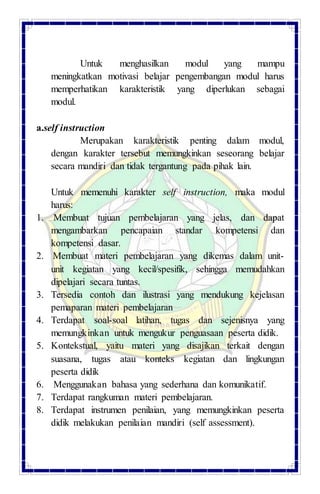 Untuk menghasilkan modul yang mampu
meningkatkan motivasi belajar pengembangan modul harus
memperhatikan karakteristik yang diperlukan sebagai
modul.
a.self instruction
Merupakan karakteristik penting dalam modul,
dengan karakter tersebut memungkinkan seseorang belajar
secara mandiri dan tidak tergantung pada pihak lain.
Untuk memenuhi karakter self instruction, maka modul
harus:
1. Membuat tujuan pembelajaran yang jelas, dan dapat
mengambarkan pencapaian standar kompetensi dan
kompetensi dasar.
2. Membuat materi pembelajaran yang dikemas dalam unit-
unit kegiatan yang kecil/spesifik, sehingga memudahkan
dipelajari secara tuntas.
3. Tersedia contoh dan ilustrasi yang mendukung kejelasan
pemaparan materi pembelajaran
4. Terdapat soal-soal latihan, tugas dan sejenisnya yang
memungkinkan untuk mengukur penguasaan peserta didik.
5. Kontekstual, yaitu materi yang disajikan terkait dengan
suasana, tugas atau konteks kegiatan dan lingkungan
peserta didik
6. Menggunakan bahasa yang sederhana dan komunikatif.
7. Terdapat rangkuman materi pembelajaran.
8. Terdapat instrumen penilaian, yang memungkinkan peserta
didik melakukan penilaian mandiri (self assessment).
 