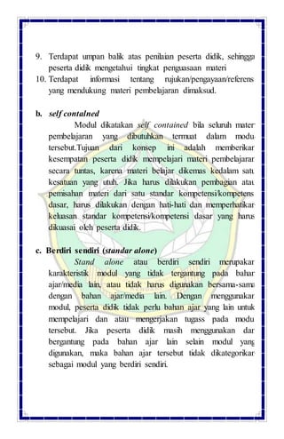 9. Terdapat umpan balik atas penilaian peserta didik, sehingga
peserta didik mengetahui tingkat penguasaan materi
10. Terdapat informasi tentang rujukan/pengayaan/referensi
yang mendukung materi pembelajaran dimaksud.
b. self contalned
Modul dikatakan self contained bila seluruh materi
pembelajaran yang dibutuhkan termuat dalam modul
tersebut.Tujuan dari konsep ini adalah memberikan
kesempatan peserta didik mempelajari materi pembelajaran
secara tuntas, karena materi belajar dikemas kedalam satu
kesatuan yang utuh. Jika harus dilakukan pembagian atau
pemisahan materi dari satu standar kompetensi/kompetensi
dasar, harus dilakukan dengan hati-hati dan memperhatikan
keluasan standar kompetensi/kompetensi dasar yang harus
dikuasai oleh peserta didik.
c. Berdiri sendiri (standar alone)
Stand alone atau berdiri sendiri merupakan
karakteristik modul yang tidak tergantung pada bahan
ajar/media lain, atau tidak harus digunakan bersama-sama
dengan bahan ajar/media lain. Dengan menggunakan
modul, peserta didik tidak perlu bahan ajar yang lain untuk
mempelajari dan atau mengerjakan tugass pada modul
tersebut. Jika peserta didik masih menggunakan dan
bergantung pada bahan ajar lain selain modul yang
digunakan, maka bahan ajar tersebut tidak dikategorikan
sebagai modul yang berdiri sendiri.
 