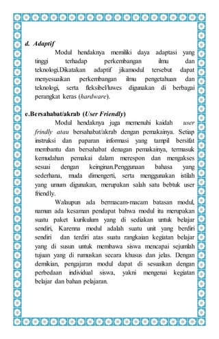 d. Adaptif
Modul hendaknya memiliki daya adaptasi yang
tinggi terhadap perkembangan ilmu dan
teknologi.Dikatakan adaptif jikamodul tersebut dapat
menyesuaikan perkembangan ilmu pengetahuan dan
teknologi, serta fleksibel/luwes digunakan di berbagai
perangkat keras (hardware).
e.Bersahabat/akrab (User Friendly)
Modul hendaknya juga memenuhi kaidah user
frindly atau bersahabat/akrab dengan pemakainya. Setiap
instruksi dan paparan informasi yang tampil bersifat
membantu dan bersahabat denagan pemakainya, termasuk
kemudahan pemakai dalam merespon dan mengakses
sesuai dengan keinginan.Penggunaan bahasa yang
sederhana, muda dimengerti, serta menggunakan istilah
yang umum digunakan, merupakan salah satu bebtuk user
friendly.
Walaupun ada bermacam-macam batasan modul,
namun ada kesaman pendapat bahwa modul itu merupakan
suatu paket kurikulum yang di sediakan untuk belajar
sendiri, Karenna modul adalah suatu unit yang berdiri
sendiri dan terdiri atas suatu rangkaian kegiatan belajar
yang di susun untuk membawa siswa mencapai sejumlah
tujuan yang di rumuskan secara khusus dan jelas. Dengan
demikian, pengajaran modul dapat di sesuaikan dengan
perbedaan individual siswa, yakni mengenai kegiatan
belajar dan bahan pelajaran.
 