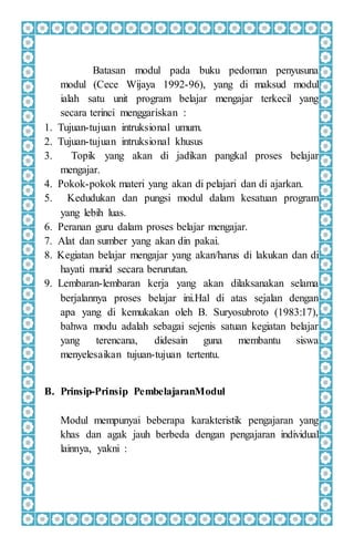 Batasan modul pada buku pedoman penyusuna
modul (Cece Wijaya 1992-96), yang di maksud modul
ialah satu unit program belajar mengajar terkecil yang
secara terinci menggariskan :
1. Tujuan-tujuan intruksional umum.
2. Tujuan-tujuan intruksional khusus
3. Topik yang akan di jadikan pangkal proses belajar
mengajar.
4. Pokok-pokok materi yang akan di pelajari dan di ajarkan.
5. Kedudukan dan pungsi modul dalam kesatuan program
yang lebih luas.
6. Peranan guru dalam proses belajar mengajar.
7. Alat dan sumber yang akan din pakai.
8. Kegiatan belajar mengajar yang akan/harus di lakukan dan di
hayati murid secara berurutan.
9. Lembaran-lembaran kerja yang akan dilaksanakan selama
berjalannya proses belajar ini.Hal di atas sejalan dengan
apa yang di kemukakan oleh B. Suryosubroto (1983:17),
bahwa modu adalah sebagai sejenis satuan kegiatan belajar
yang terencana, didesain guna membantu siswa
menyelesaikan tujuan-tujuan tertentu.
B. Prinsip-Prinsip PembelajaranModul
Modul mempunyai beberapa karakteristik pengajaran yang
khas dan agak jauh berbeda dengan pengajaran individual
lainnya, yakni :
 
