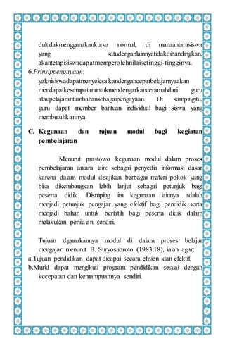 dultidakmenggunakankurva normal, di manaantarasiswa
yang satudenganlainnyatidakdibandingkan,
akantetapisiswadapatmemperolehnilaisetinggi-tingginya.
6.Prinsippengayaan;
yaknisiswadapatmenyelesaikandengancepatbelajarnyaakan
mendapatkesempatanuntukmendengarkanceramahdari guru
ataupelajarantambahansebagaipengayaan. Di sampingitu,
guru dapat member bantuan individual bagi siswa yang
membutuhkannya.
C. Kegunaan dan tujuan modul bagi kegiatan
pembelajaran
Menurut prastowo kegunaan modul dalam proses
pembelajaran antara lain: sebagai penyedia informasi dasar
karena dalam modul disajikan berbagai materi pokok yang
bisa dikembangkan lebih lanjut sebagai petunjuk bagi
peserta didik. Dismping itu kegunaan lainnya adalah
menjadi petunjuk pengajar yang efektif bagi pendidik serta
menjadi bahan untuk berlatih bagi peserta didik dalam
melakukan penilaian sendiri.
Tujuan digunakannya modul di dalam proses belajar
mengajar menurut B. Suryosubroto (1983:18), ialah agar:
a.Tujuan pendidikan dapat dicapai secara efisien dan efektif.
b.Murid dapat mengikuti program pendidikan sesuai dengan
kecepatan dan kemampuannya sendiri.
 