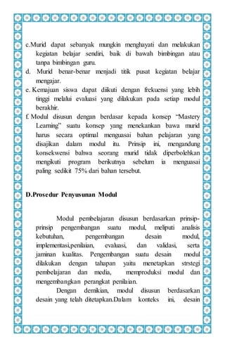 c.Murid dapat sebanyak mungkin menghayati dan melakukan
kegiatan belajar sendiri, baik di bawah bimbingan atau
tanpa bimbingan guru.
d. Murid benar-benar menjadi titik pusat kegiatan belajar
mengajar.
e. Kemajuan siswa dapat diikuti dengan frekuensi yang lebih
tinggi melalui evaluasi yang dilakukan pada setiap modul
berakhir.
f. Modul disusun dengan berdasar kepada konsep “Mastery
Learning” suatu konsep yang menekankan bawa murid
harus secara optimal menguasai bahan pelajaran yang
disajikan dalam modul itu. Prinsip ini, mengandung
konsekwensi bahwa seorang murid tidak diperbolehkan
mengikuti program berikutnya sebelum ia menguasai
paling sedikit 75% dari bahan tersebut.
D.Prosedur Penyusunan Modul
Modul pembelajaran disusun berdasarkan prinsip-
prinsip pengembangan suatu modul, meliputi analisis
kebutuhan, pengembangan desain modul,
implementasi,penilaian, evaluasi, dan validasi, serta
jaminan kualitas. Pengembangan suatu desain modul
dilakukan dengan tahapan yaitu menetapkan strstegi
pembelajaran dan media, memproduksi modul dan
mengembangkan perangkat penilaian.
Dengan demikian, modul disusun berdasarkan
desain yang telah ditetapkan.Dalam konteks ini, desain
 