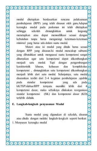 modul ditetapkan berdasarkan rencana pelaksanaan
pembelajaran (RPP) yang telah disusun oleh guru.Adapun
kerangka modul pada pedoman ini telah ditetapkan
sehingga sekolah dimungkinkan untuk langsung
menetapkan atau dapat memodifikasi sesuai dengan
kebutuhan tanpa harus mengurangi ketentuan-ketentuan
minimal yang harus ada dalam suatu modul.
Materi atau isi modul yang ditulis harus sesuai
dengan RPP yang disusun.Isi modul mencakup subtansi
yang dibutuhkan untuk menguasai suatu kompetensi sangat
diharuskan agar satu kompetensi dapat dikembangkan
menjadi satu modul. Tapi dengan pengembangan
karakteristik khusus, keluasan dan kompleksitas
kompetensi , dimungkinkan satu kompetensi dikembangkan
menjadi lebih dari satu modul. Selanjutnya, satu modul
disarankan terdiri dari 2-4 kegiatan pembelajaran .apabila
pada standar kompetensi yang ada pada
kKTSP/silabus/RPP ternyata memiliki lebih dari 4
kompetensi dasar, maka sebaiknya dilakukan reorganisasi
standar kompetensi (SK) dan kompetensi dasar (KD)
terlebih dahulu.
E. Langkah-langkah penyusunan Modul
Suatu modul yang digunakan di sekolah, disusun
atau ditulis dengan melalui langkah-langkah seperti berikut:
1. Menyusun kerangka modul
 