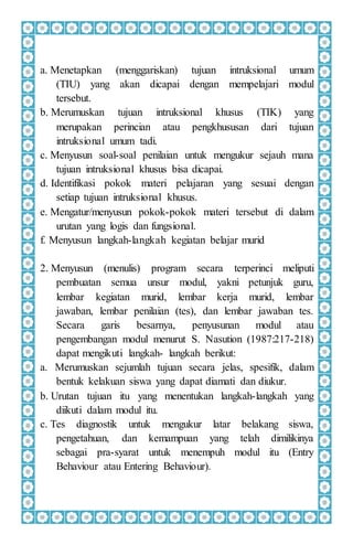 a. Menetapkan (menggariskan) tujuan intruksional umum
(TIU) yang akan dicapai dengan mempelajari modul
tersebut.
b. Merumuskan tujuan intruksional khusus (TIK) yang
merupakan perincian atau pengkhususan dari tujuan
intruksional umum tadi.
c. Menyusun soal-soal penilaian untuk mengukur sejauh mana
tujuan intruksional khusus bisa dicapai.
d. Identifikasi pokok materi pelajaran yang sesuai dengan
setiap tujuan intruksional khusus.
e. Mengatur/menyusun pokok-pokok materi tersebut di dalam
urutan yang logis dan fungsional.
f. Menyusun langkah-langkah kegiatan belajar murid
2. Menyusun (menulis) program secara terperinci meliputi
pembuatan semua unsur modul, yakni petunjuk guru,
lembar kegiatan murid, lembar kerja murid, lembar
jawaban, lembar penilaian (tes), dan lembar jawaban tes.
Secara garis besarnya, penyusunan modul atau
pengembangan modul menurut S. Nasution (1987:217-218)
dapat mengikuti langkah- langkah berikut:
a. Merumuskan sejumlah tujuan secara jelas, spesifik, dalam
bentuk kelakuan siswa yang dapat diamati dan diukur.
b. Urutan tujuan itu yang menentukan langkah-langkah yang
diikuti dalam modul itu.
c. Tes diagnostik untuk mengukur latar belakang siswa,
pengetahuan, dan kemampuan yang telah dimilikinya
sebagai pra-syarat untuk menempuh modul itu (Entry
Behaviour atau Entering Behaviour).
 