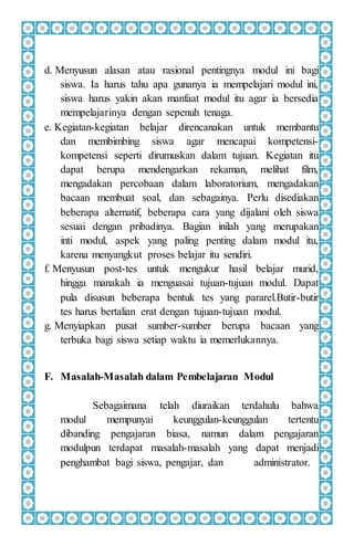 d. Menyusun alasan atau rasional pentingnya modul ini bagi
siswa. Ia harus tahu apa gunanya ia mempelajari modul ini,
siswa harus yakin akan manfaat modul itu agar ia bersedia
mempelajarinya dengan sepenuh tenaga.
e. Kegiatan-kegiatan belajar direncanakan untuk membantu
dan membimbing siswa agar mencapai kompetensi-
kompetensi seperti dirumuskan dalam tujuan. Kegiatan itu
dapat berupa mendengarkan rekaman, melihat film,
mengadakan percobaan dalam laboratorium, mengadakan
bacaan membuat soal, dan sebagainya. Perlu disediakan
beberapa alternatif, beberapa cara yang dijalani oleh siswa
sesuai dengan pribadinya. Bagian inilah yang merupakan
inti modul, aspek yang paling penting dalam modul itu,
karena menyangkut proses belajar itu sendiri.
f. Menyusun post-tes untuk mengukur hasil belajar murid,
hingga manakah ia menguasai tujuan-tujuan modul. Dapat
pula disusun beberapa bentuk tes yang pararel.Butir-butir
tes harus bertalian erat dengan tujuan-tujuan modul.
g. Menyiapkan pusat sumber-sumber berupa bacaan yang
terbuka bagi siswa setiap waktu ia memerlukannya.
F. Masalah-Masalah dalam Pembelajaran Modul
Sebagaimana telah diuraikan terdahulu bahwa
modul mempunyai keunggulan-keunggulan tertentu
dibanding pengajaran biasa, namun dalam pengajaran
modulpun terdapat masalah-masalah yang dapat menjadi
penghambat bagi siswa, pengajar, dan administrator.
 