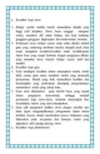 a. Kesulitan bagi siswa
1. Belajar sendiri melalui modul memerlukan disiplin yang
tinggi (self dicipline). Siswa harus sanggup mengatur
waktu, memaksa diri untuk belajar, dan kuat terhadap
gangguan-gangguan lingkungan dan teman-teman bermain.
2. Kebiasaan siswa belajar secara tatap muka dikelas melalui
guru yang cenderung membuat mereka menjadi pasif, akan
tetapi mengalami kesulitan-kesulitan untuk beralihkepada
situasi baru yang sangat berbeda dengan pengajaran dikelas
yang menuntut siswa banyak belajar secara aktif dan
mandiri.
b. Kesulitan bagi guru
1. Guru mendapat kesulitan dalam menyiapkan modul, sebab
tidak semua guru dapat membuat modul yang memenuhi
persyaratan. Modul yang baik memerlukan keahlian dan
keterampilan yang profesional, disamping penyusunannya
memerlukan waktu yang cukup lama.
2. Guru akan dihadapkan pada hal-hal biasa yang terjadi
dalam pengajaran konvesional, sehingga menjadi
pertanyaan bagi siswa-siswa, terutama menyangkut fase
keseluruhan materi yang akan disampaikan.
3. Guru sulit mengontrol aktifitas siswa dengan seketika dan
tidak dapat mengendalikannya sebagaimana dalam sistem
klasikal, karena modul menekankan proses belajarnya yang
didasarkan pada kecepatan dan lamanya waktu yang
digunakan oleh masing-masing siswa.
c. Kesulitan bagi administrator
 