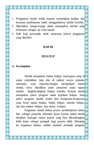 1. Pengajaran modul terlalu banyak memerlukan fasilitas dan
besarnya pembiayaan untuk menggandakan modul tersebut.
2. Diperlukan tenaga-tenaga untuk menyiapkan hal-hal yang
berkenaan dengan uji coba modul.
3. Sulit bagi personalia untuk menyusun jadwal pengajaran
yang fleksibel.
BAB III
PENUTUP
A. Kesimpulan
Modul merupakan bahan belajar terprogram yang di
susun sedemikian rupa dan di sajikan secara terpadu,
sistematis, serta terperinci.dengan mempelajari materi
modul, siswa diarahkan pada pencarian suatu tujuan
melalui langkah-langkah belajar tertentu, Karena modul
merupakan paket program untuk keprluan belajar. Satu
paket program modul, terdiri dari komponen-komponen
yang berisi tujuan belajar, bahan belajar, metode belajar,
alat dan sumber belajar, dan sistem evaluasi.
Kegunaan modul dalam proses pembelajaran antara
lain: sebagai penyedia informasi dasar karena dalam modul
disajikan berbagai materi pokok yang bisa dikembangkan
lebih lanjut sebagai petunjuk bagi peserta didik. Dismping
itu kegunaan lainnya adalah menjadi petunjuk pengajar
 