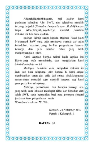 Alhamdulillahirobbil’alamin, puji syukur kami
panjatkan kehadirat Allah SWT, atas selesainya makalah
ini yang berjudul (Prosedur Pengembangan Modul).Karena
tanpa ridho, hidayah, inayah-Nya mustahil penulisan
makalah ini bisa terselesaikan.
Salawat seiring salam kepada Baginda Rasul Nabi
Muhammad SAW yang telah membawa manusia dari alam
kebodohan kezaman yang berilmu pengetahuan, beserta
keluarga dan para sahabat beliau yang telah
memperjuangkan islam.
Kami ucapkan banyak terima kasih kepada Ibu
Dosen yang telah membimbing dan mengajarkan kami
MediaPembelajaran ini.
Meskipun demikian kami menyadari makalah ini
jauh dari kata sempurna ,oleh karena itu kami sangat
membutuhkan saran dan kritik dari semua pihak,khususnya
teman-teman seprofesi agar menjadi harapan bagi kami
guna perbaikan selanjutnya.
Akhirnya permohonan dan harapan semoga apa
yang telah kami lakukan mendapat ridho dan kebaikan dari
Allah SWT, serta bermanfaat bagi para pembaca sebagai
jembatan ilmu pengetahuan. Amin.
Wassalamu’alaikum Wr.Wb.
Kendari, 24 Nofember 2017
Penulis : Kelompok 1
DAFTAR ISI
 