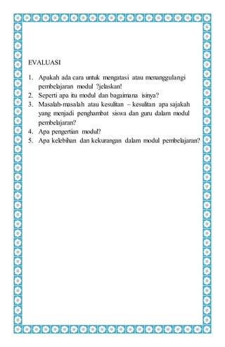 EVALUASI
1. Apakah ada cara untuk mengatasi atau menanggulangi
pembelajaran modul ?jelaskan!
2. Seperti apa itu modul dan bagaimana isinya?
3. Masalah-masalah atau kesulitan – kesulitan apa sajakah
yang menjadi penghambat siswa dan guru dalam modul
pembelajaran?
4. Apa pengertian modul?
5. Apa kelebihan dan kekurangan dalam modul pembelajaran?
 