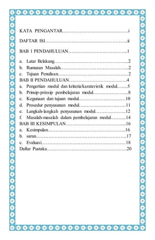 KATA PENGANTAR……………………………………i
DAFTAR ISI……………………………………………..ii
BAB 1 PENDAHULUAN………………………………..1
a. Latar Belakang………………………………………...2
b. Rumusan Masalah……………………………………..2
c. Tujuan Penulisan………………………………………2
BAB II PENDAHULUAN……………………………….4
a. Pengertian modul dan kriteria/karateristik modul…….5
b. Prinsip-prinsip pembelajaran modul…………………..8
c. Kegunaan dan tujuan modul…………………………10
d. Prosedur penyusunan modul…………………………11
e. Langkah-langkah penyusunan modul………………..12
f. Masalah-masalah dalam pembelajaran modul……….14
BAB III KESIMPULAN………………………………...16
a. Kesimpulan…………………………………………..16
b. saran………………………………………………….17
c. Evaluasi………………………………………………18
Daftar Pustaka……………………………………………20
 