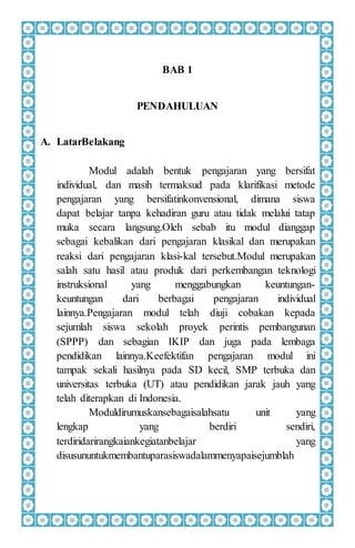 BAB 1
PENDAHULUAN
A. LatarBelakang
Modul adalah bentuk pengajaran yang bersifat
individual, dan masih termaksud pada klarifikasi metode
pengajaran yang bersifatinkonvensional, dimana siswa
dapat belajar tanpa kehadiran guru atau tidak melalui tatap
muka secara langsung.Oleh sebab itu modul dianggap
sebagai kebalikan dari pengajaran klasikal dan merupakan
reaksi dari pengajaran klasi-kal tersebut.Modul merupakan
salah satu hasil atau produk dari perkembangan teknologi
instruksional yang menggabungkan keuntungan-
keuntungan dari berbagai pengajaran individual
lainnya.Pengajaran modul telah diuji cobakan kepada
sejumlah siswa sekolah proyek perintis pembangunan
(SPPP) dan sebagian IKIP dan juga pada lembaga
pendidikan lainnya.Keefektifan pengajaran modul ini
tampak sekali hasilnya pada SD kecil, SMP terbuka dan
universitas terbuka (UT) atau pendidikan jarak jauh yang
telah diterapkan di Indonesia.
Moduldirumuskansebagaisalahsatu unit yang
lengkap yang berdiri sendiri,
terdiridarirangkaiankegiatanbelajar yang
disusununtukmembantuparasiswadalammenyapaisejumblah
 
