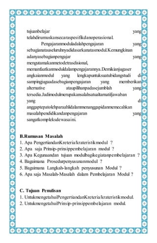 tujuanbelajar yang
telahdirumuskansecaraspesifikdanoperasional.
Pengajaranmoduladalahpengajaran yang
sebagianatauseluruhnyadidasarkanatasmodul.Kemungkinan
adanyasebagianpengajar yang
mengutamakanmetodetrasdisional,
memanfaatkanmoduldalampengajarannya.Demikianjugaser
angkaianmodul yang lengkapuntuksuatubidangstudi di
sampingjugaadasebagianpengajaran yang memberikan
alternative ataupilihanpadasejumblah yang
tersedia.Jadimodulmerupakansalahsatualtarnatifjawaban
yang di
anggaptepatolehparaahlidalammenanggapidanmemecahkan
masalahpendidikandanpengajaran yang
sangatkompleksdewasaini.
B.Rumusan Masalah
1. Apa PengertiandanKreteria/krateristikmodul ?
2. Apa saja Prinsip-prinsippembelajaran modul ?
3. Apa Kegunaandan tujuan modulbagikegiatanpembelajaran ?
4. Bagaimana Prosedurpenyusunanmodul ?
5. Bagaimana Langkah-langkah penyusunan Modul ?
6. Apa saja Masalah-Masalah dalam Pembelajaran Modul ?
C. Tujuan Penulisan
1. UntukmengetahuiPengertiandanKreteria/krateristikmodul.
2. UntukmengetahuiPrinsip-prinsippembelajaran modul.
 