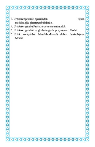 3. UntukmengetahuiKegunaandan tujuan
modulbagikegiatanpembelajaran.
4. UntukmengetahuiProsedurpenyusunanmodul.
5. UntukmengetahuiLangkah-langkah penyusunan Modul.
6. Untuk mengetahui Masalah-Masalah dalam Pembelajaran
Modul.
 