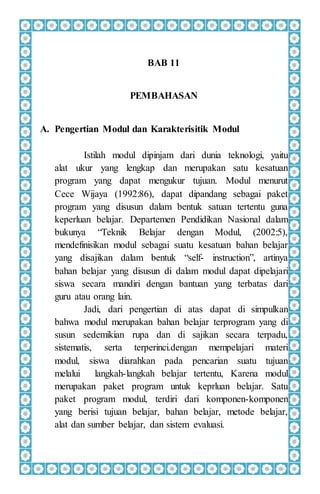 BAB 11
PEMBAHASAN
A. Pengertian Modul dan Karakterisitik Modul
Istilah modul dipinjam dari dunia teknologi, yaitu
alat ukur yang lengkap dan merupakan satu kesatuan
program yang dapat mengukur tujuan. Modul menurut
Cece Wijaya (1992:86), dapat dipandang sebagai paket
program yang disusun dalam bentuk satuan tertentu guna
keperluan belajar. Departemen Pendidikan Nasional dalam
bukunya “Teknik Belajar dengan Modul, (2002:5),
mendefinisikan modul sebagai suatu kesatuan bahan belajar
yang disajikan dalam bentuk “self- instruction”, artinya
bahan belajar yang disusun di dalam modul dapat dipelajari
siswa secara mandiri dengan bantuan yang terbatas dari
guru atau orang lain.
Jadi, dari pengertian di atas dapat di simpulkan
bahwa modul merupakan bahan belajar terprogram yang di
susun sedemikian rupa dan di sajikan secara terpadu,
sistematis, serta terperinci.dengan mempelajari materi
modul, siswa diarahkan pada pencarian suatu tujuan
melalui langkah-langkah belajar tertentu, Karena modul
merupakan paket program untuk keprluan belajar. Satu
paket program modul, terdiri dari komponen-komponen
yang berisi tujuan belajar, bahan belajar, metode belajar,
alat dan sumber belajar, dan sistem evaluasi.
 