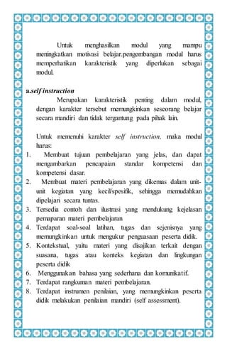 Untuk menghasilkan modul yang mampu
meningkatkan motivasi belajar.pengembangan modul harus
memperhatikan karakteristik yang diperlukan sebagai
modul.
a.self instruction
Merupakan karakteristik penting dalam modul,
dengan karakter tersebut memungkinkan seseorang belajar
secara mandiri dan tidak tergantung pada pihak lain.
Untuk memenuhi karakter self instruction, maka modul
harus:
1. Membuat tujuan pembelajaran yang jelas, dan dapat
mengambarkan pencapaian standar kompetensi dan
kompetensi dasar.
2. Membuat materi pembelajaran yang dikemas dalam unit-
unit kegiatan yang kecil/spesifik, sehingga memudahkan
dipelajari secara tuntas.
3. Tersedia contoh dan ilustrasi yang mendukung kejelasan
pemaparan materi pembelajaran
4. Terdapat soal-soal latihan, tugas dan sejenisnya yang
memungkinkan untuk mengukur penguasaan peserta didik.
5. Kontekstual, yaitu materi yang disajikan terkait dengan
suasana, tugas atau konteks kegiatan dan lingkungan
peserta didik
6. Menggunakan bahasa yang sederhana dan komunikatif.
7. Terdapat rangkuman materi pembelajaran.
8. Terdapat instrumen penilaian, yang memungkinkan peserta
didik melakukan penilaian mandiri (self assessment).
 