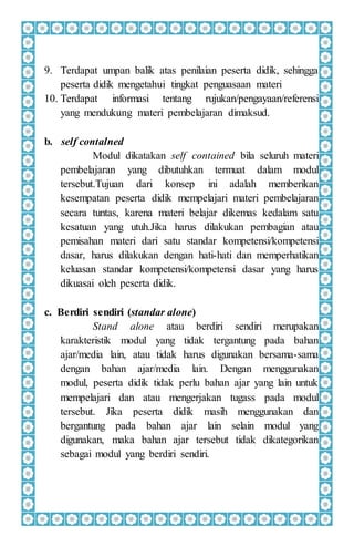 9. Terdapat umpan balik atas penilaian peserta didik, sehingga
peserta didik mengetahui tingkat penguasaan materi
10. Terdapat informasi tentang rujukan/pengayaan/referensi
yang mendukung materi pembelajaran dimaksud.
b. self contalned
Modul dikatakan self contained bila seluruh materi
pembelajaran yang dibutuhkan termuat dalam modul
tersebut.Tujuan dari konsep ini adalah memberikan
kesempatan peserta didik mempelajari materi pembelajaran
secara tuntas, karena materi belajar dikemas kedalam satu
kesatuan yang utuh.Jika harus dilakukan pembagian atau
pemisahan materi dari satu standar kompetensi/kompetensi
dasar, harus dilakukan dengan hati-hati dan memperhatikan
keluasan standar kompetensi/kompetensi dasar yang harus
dikuasai oleh peserta didik.
c. Berdiri sendiri (standar alone)
Stand alone atau berdiri sendiri merupakan
karakteristik modul yang tidak tergantung pada bahan
ajar/media lain, atau tidak harus digunakan bersama-sama
dengan bahan ajar/media lain. Dengan menggunakan
modul, peserta didik tidak perlu bahan ajar yang lain untuk
mempelajari dan atau mengerjakan tugass pada modul
tersebut. Jika peserta didik masih menggunakan dan
bergantung pada bahan ajar lain selain modul yang
digunakan, maka bahan ajar tersebut tidak dikategorikan
sebagai modul yang berdiri sendiri.
 