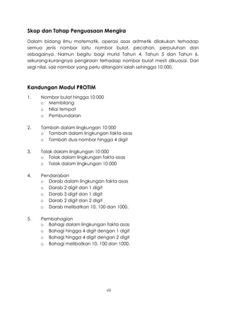 Skop dan Tahap Penguasaan Mengira
Dalam bidang ilmu matematik, operasi asas aritmetik dilakukan terhadap
semua jenis nombor iaitu nombor bulat, pecahan, perpuluhan dan
sebagainya. Namun begitu bagi murid Tahun 4, Tahun 5 dan Tahun 6,
sekurang-kurangnya pengiraan terhadap nombor bulat mesti dikuasai. Dari
segi nilai, saiz nombor yang perlu ditangani ialah sehingga 10 000.



Kandungan Modul PROTIM
1.   Nombor bulat hingga 10 000
     o Membilang
     o Nilai tempat
     o Pembundaran

2.   Tambah dalam lingkungan 10 000
     o Tambah dalam lingkungan fakta asas
     o Tambah dua nombor hingga 4 digit

3.   Tolak dalam lingkungan 10 000
     o Tolak dalam lingkungan fakta asas
     o Tolak dalam lingkungan 10 000

4.   Pendaraban
     o Darab dalam lingkungan fakta asas
     o Darab 2 digit dan 1 digit
     o Darab 3 digit dan 1 digit
     o Darab 2 digit dan 2 digit
     o Darab melibatkan 10, 100 dan 1000.

5.   Pembahagian
     o Bahagi dalam lingkungan fakta asas
     o Bahagi hingga 4 digit dengan 1 digit
     o Bahagi hingga 4 digit dengan 2 digit
     o Bahagi melibatkan 10, 100 dan 1000.




                                  viii
 