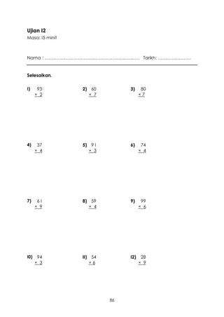 Ujian I2
Masa: I5 minit



Nama : ……………………………………………………… Tarikh: ………………….


Selesaikan.

I)     93        2) 60         3)     80
      × 2          × 7               ×7




4)     37        5) 9 I        6)     74
      × 4          × 3               × 4




7)     6I        8) 59         9)     99
      × 9          × 4               × 6




I0)    94        II) 54        I2)    28
      × 3           ×6               × 9




                          86
 