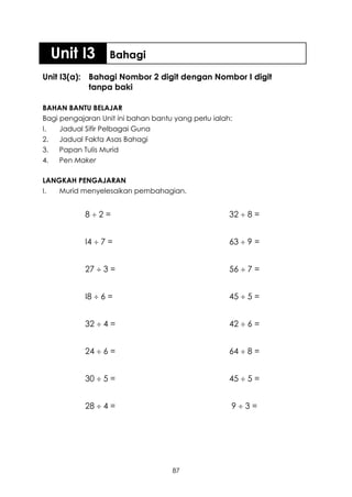 Unit I3          Bahagi

Unit I3(a): Bahagi Nombor 2 digit dengan Nombor I digit
            tanpa baki

BAHAN BANTU BELAJAR
Bagi pengajaran Unit ini bahan bantu yang perlu ialah:
I.   Jadual Sifir Pelbagai Guna
2.   Jadual Fakta Asas Bahagi
3.   Papan Tulis Murid
4.   Pen Maker

LANGKAH PENGAJARAN
I.  Murid menyelesaikan pembahagian.


            82=                                     32  8 =


            I4  7 =                                 63  9 =


            27  3 =                                 56  7 =


            I8  6 =                                 45  5 =


            32  4 =                                 42  6 =


            24  6 =                                 64  8 =


            30  5 =                                 45  5 =


            28  4 =                                 93=




                                    87
 